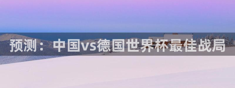世界杯预选赛：预测：中国vs德国世界杯最佳战局
