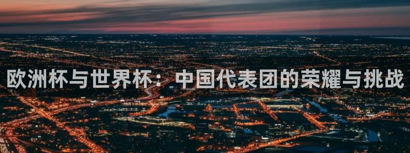 世界杯预选赛欧洲赛区赛程：欧洲杯与世界杯：中国代表团的荣耀与挑战