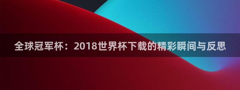 2026世界杯官网：全球冠军杯：2018世界杯下载的精彩瞬间与反思